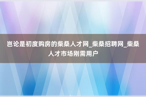 岂论是初度购房的柴桑人才网_柴桑招聘网_柴桑人才市场刚需用户