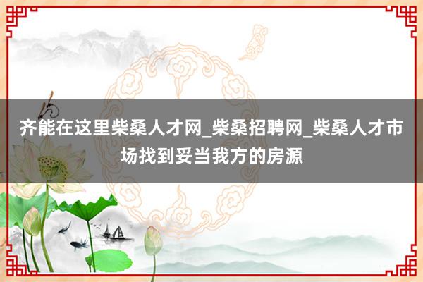 齐能在这里柴桑人才网_柴桑招聘网_柴桑人才市场找到妥当我方的房源