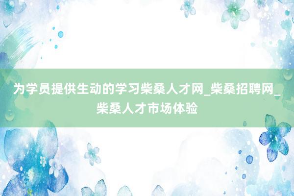 为学员提供生动的学习柴桑人才网_柴桑招聘网_柴桑人才市场体验