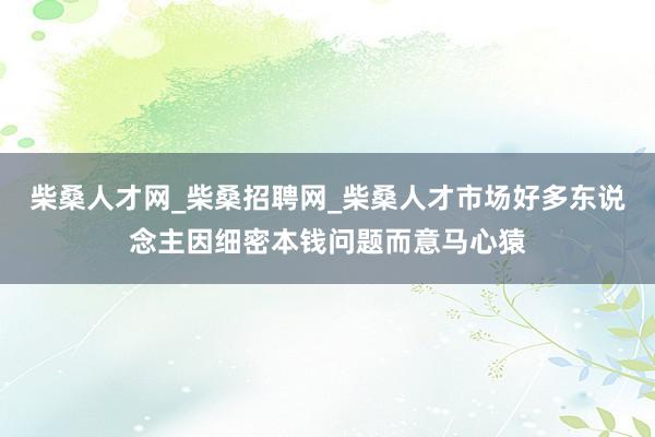 柴桑人才网_柴桑招聘网_柴桑人才市场好多东说念主因细密本钱问题而意马心猿